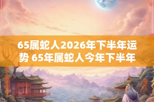 65属蛇人2026年下半年运势 65年属蛇人今年下半年好过吗 65属蛇人2026年下半年运势 65年属蛇人今年下半年好过吗