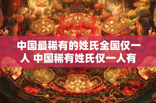 中国最稀有的姓氏全国仅一人 中国稀有姓氏仅一人有
