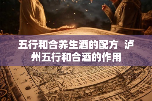 五行和合养生酒的配方 泸州五行和合酒的作用 五行和合养生酒的配方 泸州五行和合酒的作用