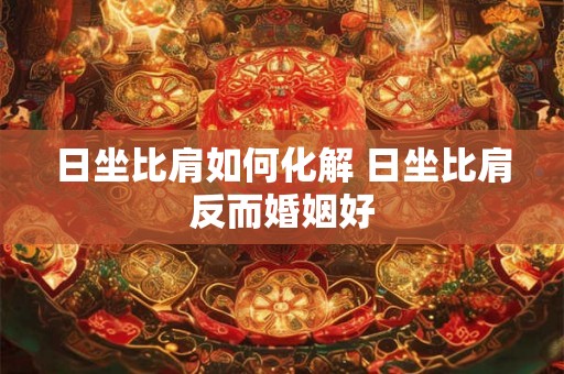 日坐比肩如何化解 日坐比肩反而婚姻好 日坐比肩如何化解 日坐比肩反而婚姻好