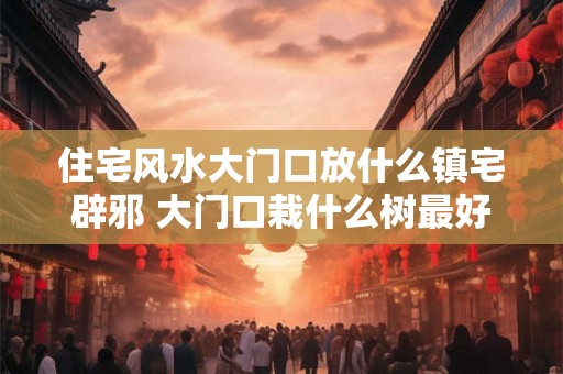 住宅风水大门口放什么镇宅辟邪 大门口栽什么树最好