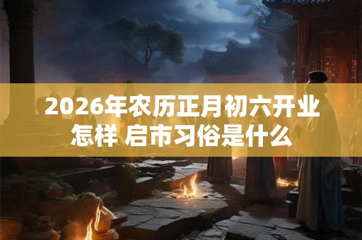 2026年农历正月初六开业怎样 启市习俗是什么 2026年农历正月初六开业怎样 启市习俗是什么