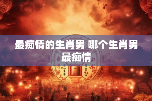 最痴情的生肖男 哪个生肖男最痴情