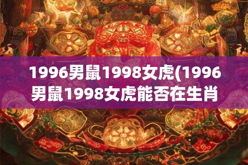 1996男鼠1998女虎(1996男鼠1998女虎能否在生肖属相上牵手成功?) 1996男鼠1998女虎(1996男鼠1998女虎能否在生肖属相上牵手成功?)