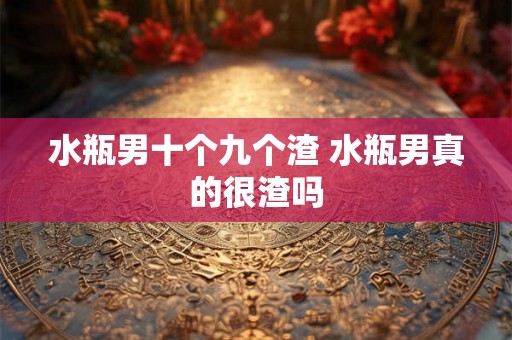 水瓶男十个九个渣 水瓶男真的很渣吗 水瓶男十个九个渣 水瓶男真的很渣吗
