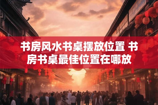 书房风水书桌摆放位置 书房书桌最佳位置在哪放