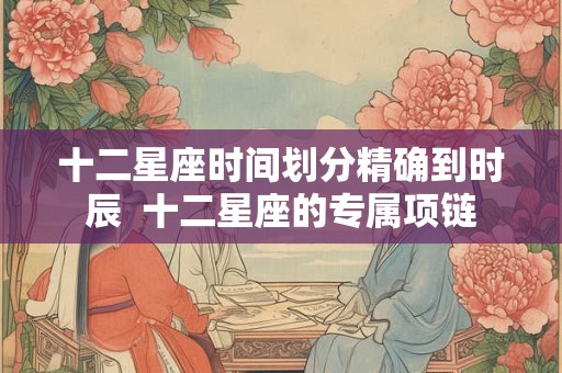 十二星座时间划分精确到时辰  十二星座的专属项链
