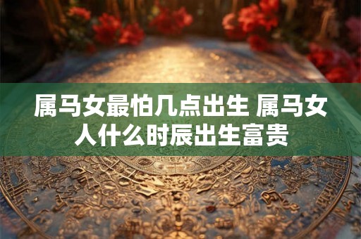 属马女最怕几点出生 属马女人什么时辰出生富贵