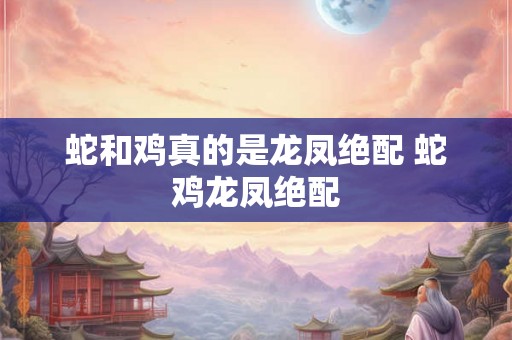 蛇和鸡真的是龙凤绝配 蛇鸡龙凤绝配 蛇和鸡真的是龙凤绝配 蛇鸡龙凤绝配