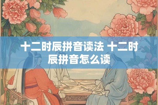 十二时辰拼音读法 十二时辰拼音怎么读