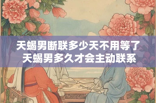 天蝎男断联多少天不用等了 天蝎男多久才会主动联系