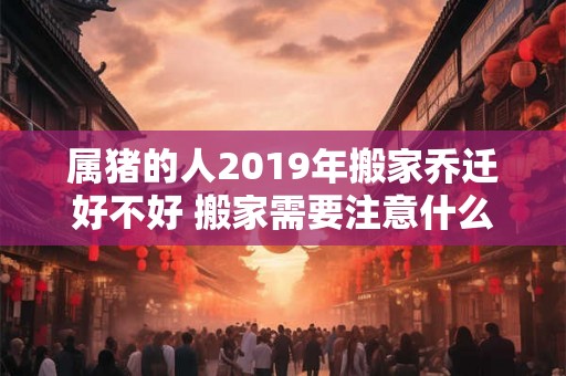 属猪的人2019年搬家乔迁好不好 搬家需要注意什么