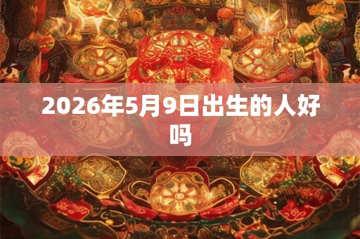 2026年5月9日出生的人好吗 2026年5月9日出生的人好吗