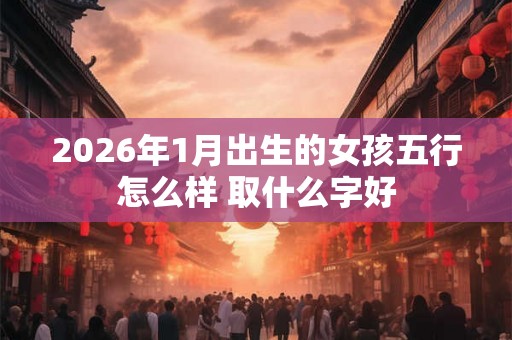2026年1月出生的女孩五行怎么样 取什么字好