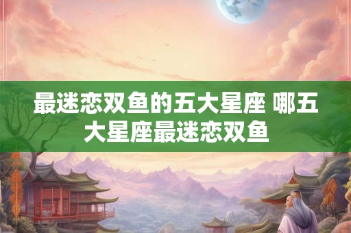 最迷恋双鱼的五大星座 哪五大星座最迷恋双鱼