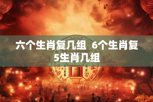 六个生肖复几组  6个生肖复5生肖几组