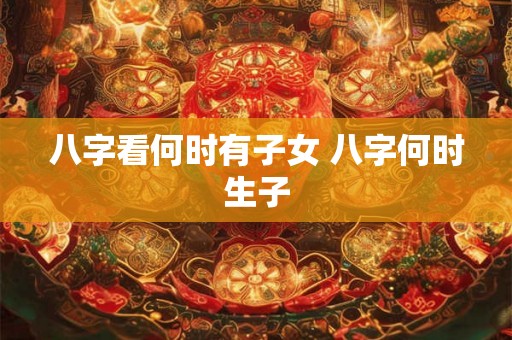 八字看何时有子女 八字何时生子 八字看何时有子女 八字何时生子