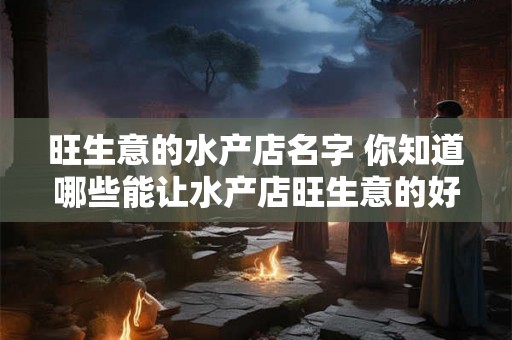 旺生意的水产店名字 你知道哪些能让水产店旺生意的好名字吗