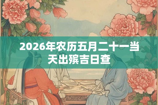 2026年农历五月二十一当天出殡吉日查 2026年农历五月二十一当天出殡吉日查