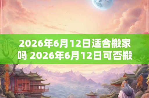 2026年6月12日适合搬家吗 2026年6月12日可否搬家