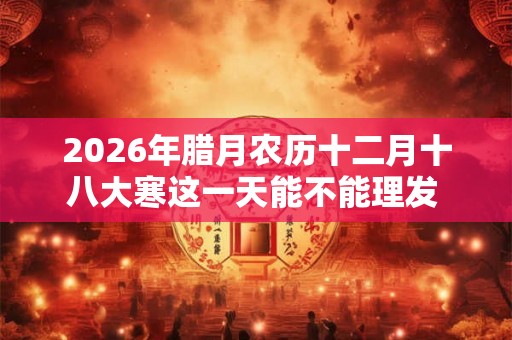 2026年腊月农历十二月十八大寒这一天能不能理发  大寒理发好吗