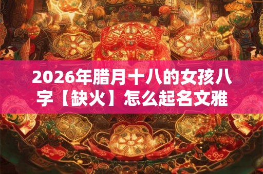 2026年腊月十八的女孩八字【缺火】怎么起名文雅