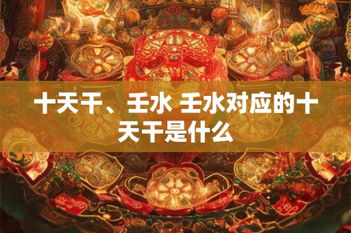 十天干、壬水 壬水对应的十天干是什么 十天干、壬水 壬水对应的十天干是什么