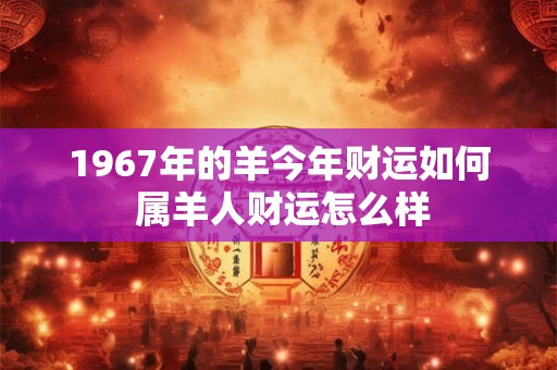 1967年的羊今年财运如何 属羊人财运怎么样