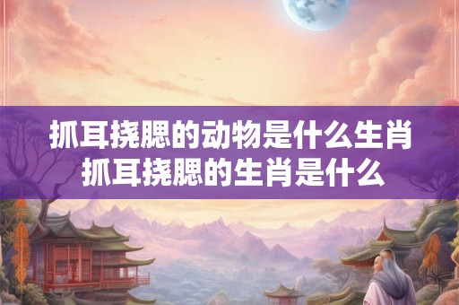 抓耳挠腮的动物是什么生肖 抓耳挠腮的生肖是什么