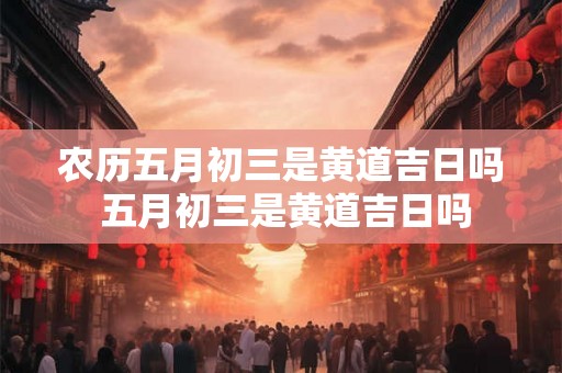 农历五月初三是黄道吉日吗 五月初三是黄道吉日吗
