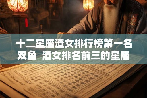 十二星座渣女排行榜第一名双鱼 渣女排名前三的星座 十二星座渣女排行榜第一名双鱼 渣女排名前三的星座