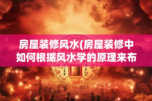 房屋装修风水(房屋装修中如何根据风水学的原理来布置房间)