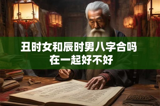 丑时女和辰时男八字合吗 在一起好不好 丑时女和辰时男八字合吗 在一起好不好