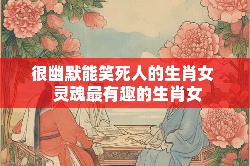 很幽默能笑死人的生肖女 灵魂最有趣的生肖女 很幽默能笑死人的生肖女 灵魂最有趣的生肖女