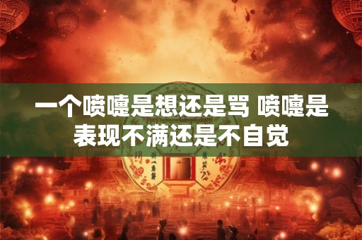 一个喷嚏是想还是骂 喷嚏是表现不满还是不自觉 一个喷嚏是想还是骂 喷嚏是表现不满还是不自觉