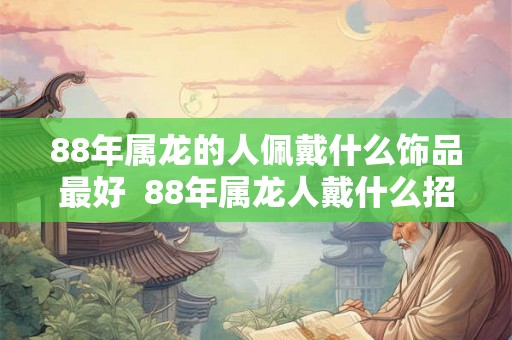 88年属龙的人佩戴什么饰品最好 88年属龙人戴什么招好运 88年属龙的人佩戴什么饰品最好 88年属龙人戴什么招好运