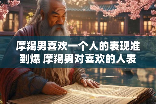 摩羯男喜欢一个人的表现准到爆 摩羯男对喜欢的人表现准确到令人爆炸具体有哪些行为特点