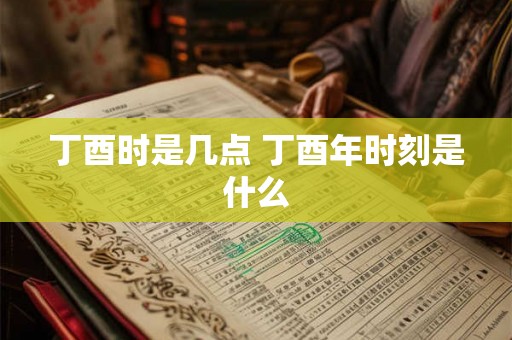 丁酉时是几点 丁酉年时刻是什么
