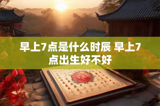 早上7点是什么时辰 早上7点出生好不好