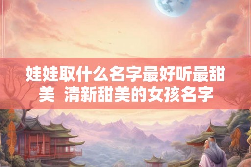 娃娃取什么名字最好听最甜美 清新甜美的女孩名字 娃娃取什么名字最好听最甜美 清新甜美的女孩名字