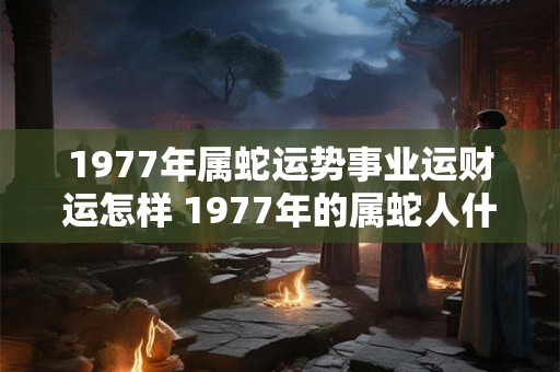 1977年属蛇运势事业运财运怎样 1977年的属蛇人什么命