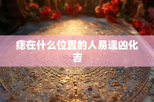 痣在什么位置的人易逢凶化吉