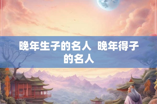 晚年生子的名人  晚年得子的名人