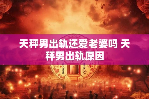天秤男出轨还爱老婆吗 天秤男出轨原因