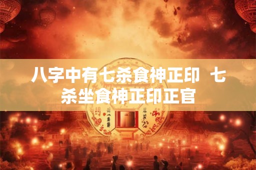 八字中有七杀食神正印  七杀坐食神正印正官