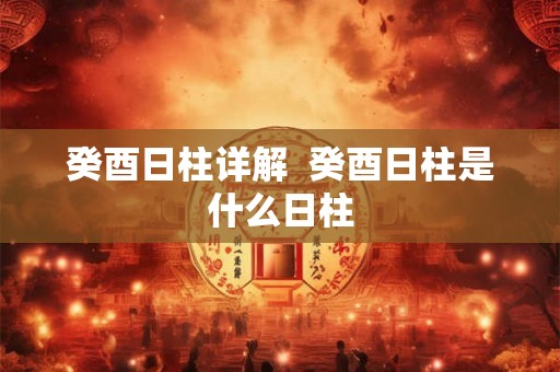 癸酉日柱详解 癸酉日柱是什么日柱 癸酉日柱详解 癸酉日柱是什么日柱