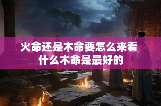 火命还是木命要怎么来看 什么木命是最好的
