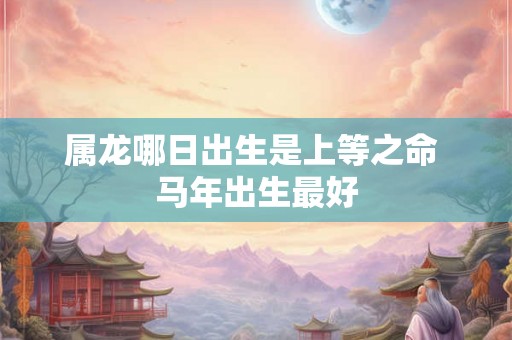 属龙哪日出生是上等之命 马年出生最好