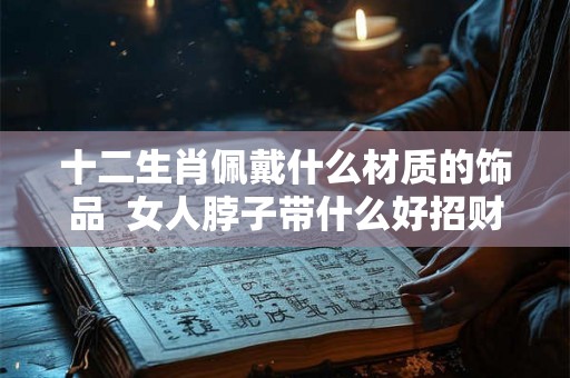 十二生肖佩戴什么材质的饰品 女人脖子带什么好招财 十二生肖佩戴什么材质的饰品 女人脖子带什么好招财