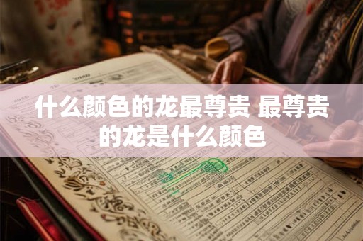 什么颜色的龙最尊贵 最尊贵的龙是什么颜色 什么颜色的龙最尊贵 最尊贵的龙是什么颜色